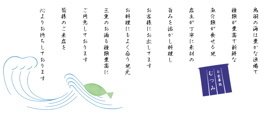 鳥羽の海は豊かな漁場で 種類が豊富で新鮮な 魚介類が食せる地 店主が丁寧に素材の 旨みを活かし料理し お客様にお出してます お料理にもよく合う地元 三重のお酒も種類豊富に ご用意しております 皆様のご来店を 心よりお待ちしております
